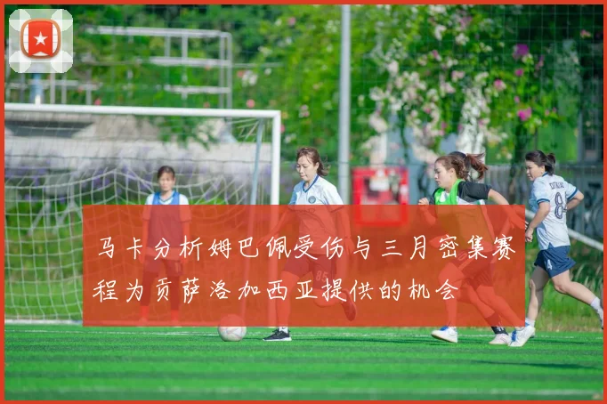 马卡分析姆巴佩受伤与三月密集赛程为贡萨洛加西亚提供的机会