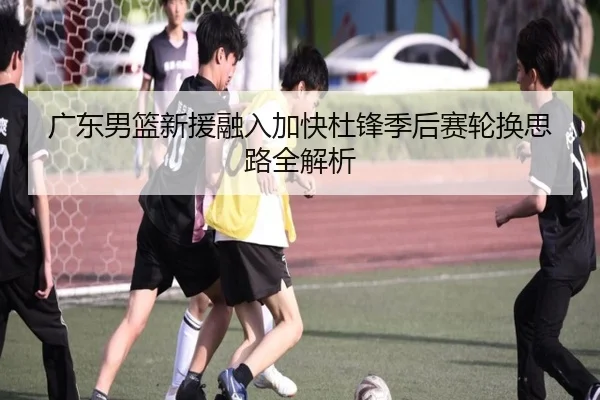 广东男篮新援融入加快杜锋季后赛轮换思路全解析
