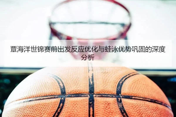 覃海洋世锦赛前出发反应优化与蛙泳优势巩固的深度分析