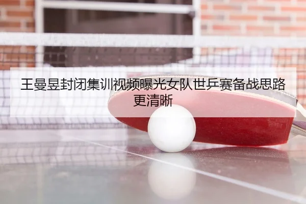 王曼昱封闭集训视频曝光女队世乒赛备战思路更清晰