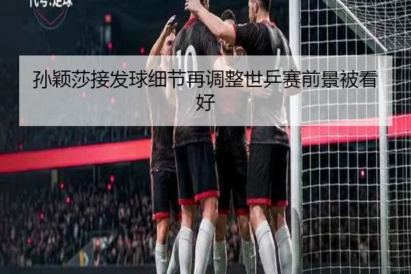 孙颖莎接发球细节再调整世乒赛前景被看好