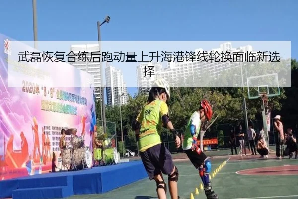 武磊恢复合练后跑动量上升海港锋线轮换面临新选择