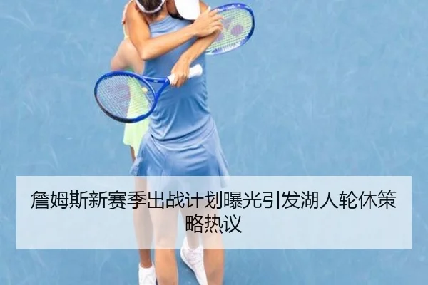 詹姆斯新赛季出战计划曝光引发湖人轮休策略热议