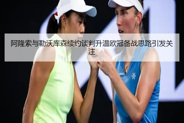 阿隆索与勒沃库森续约谈判升温欧冠备战思路引发关注
