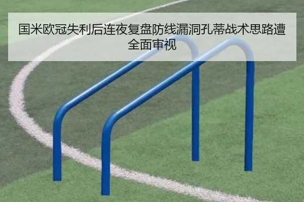 国米欧冠失利后连夜复盘防线漏洞孔蒂战术思路遭全面审视